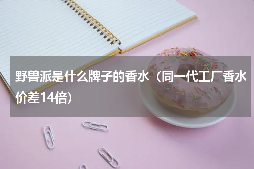 野兽派是什么牌子的香水（同一代工厂香水价差14倍）