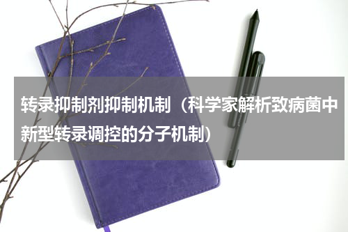 转录抑制剂抑制机制（科学家解析致病菌中新型转录调控的分子机制）