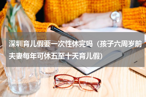 深圳育儿假要一次性休完吗（孩子六周岁前夫妻每年可休五至十天育儿假）