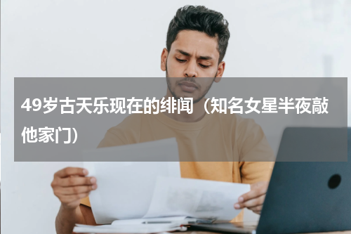 49岁古天乐现在的绯闻（知名女星半夜敲他家门）