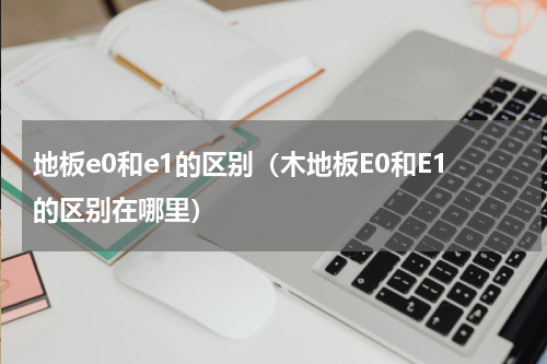 地板e0和e1的区别（木地板E0和E1的区别在哪里）