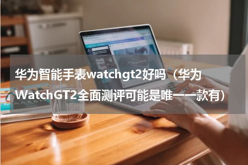 华为智能手表watchgt2好吗（华为WatchGT2全面测评可能是唯一一款有）
