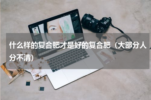 什么样的复合肥才是好的复合肥（大部分人分不清）
