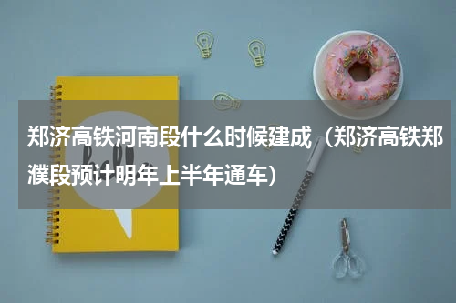 郑济高铁河南段什么时候建成（郑济高铁郑濮段预计明年上半年通车）