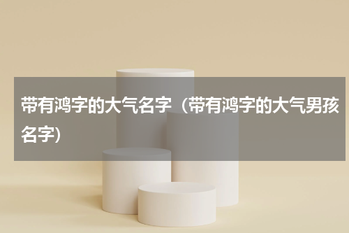 带有鸿字的大气名字（带有鸿字的大气男孩名字）