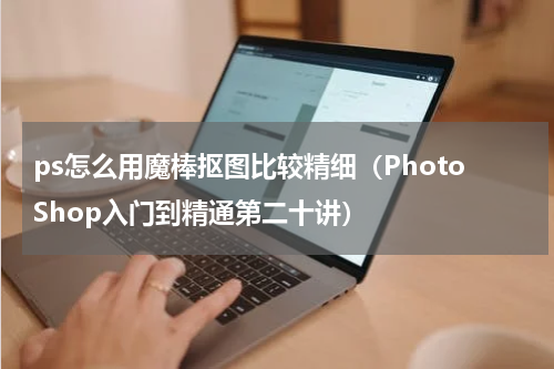 ps怎么用魔棒抠图比较精细（PhotoShop入门到精通第二十讲）