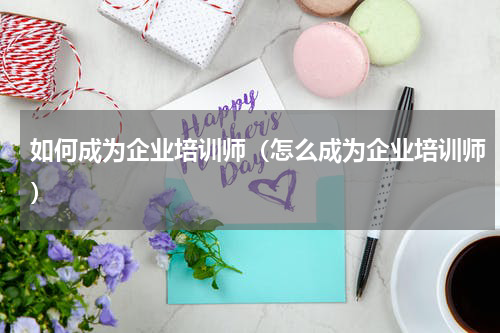 如何成为企业培训师（怎么成为企业培训师）