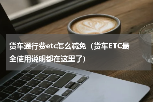 货车通行费etc怎么减免（货车ETC最全使用说明都在这里了）