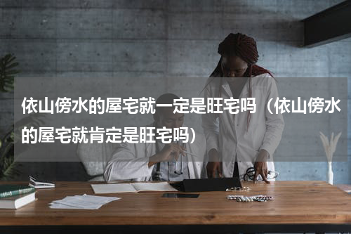 依山傍水的屋宅就一定是旺宅吗（依山傍水的屋宅就肯定是旺宅吗）