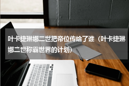 叶卡捷琳娜二世把帝位传给了谁（叶卡捷琳娜二世称霸世界的计划）
