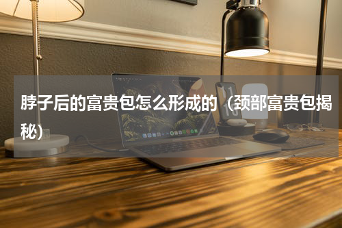 脖子后的富贵包怎么形成的（颈部富贵包揭秘）