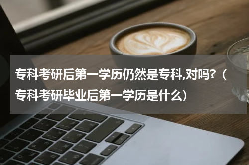 专科考研后第一学历仍然是专科,对吗?（专科考研毕业后第一学历是什么）