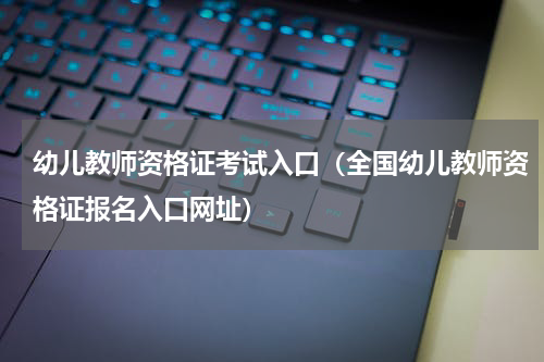 幼儿教师资格证考试入口（全国幼儿教师资格证报名入口网址）