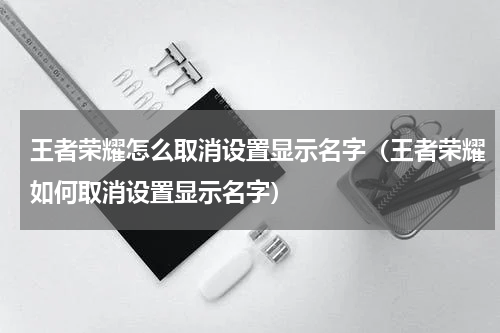 王者荣耀怎么取消设置显示名字（王者荣耀如何取消设置显示名字）