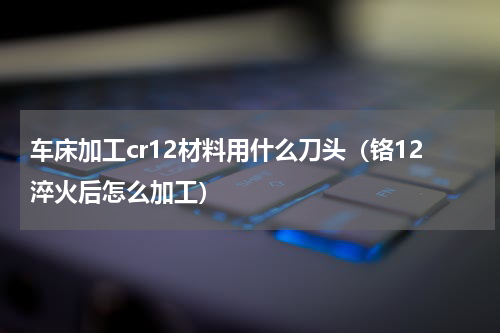 车床加工cr12材料用什么刀头（铬12淬火后怎么加工）