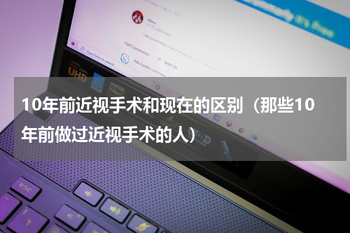 10年前近视手术和现在的区别（那些10年前做过近视手术的人）
