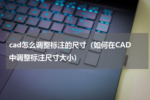 cad怎么调整标注的尺寸（如何在CAD中调整标注尺寸大小）