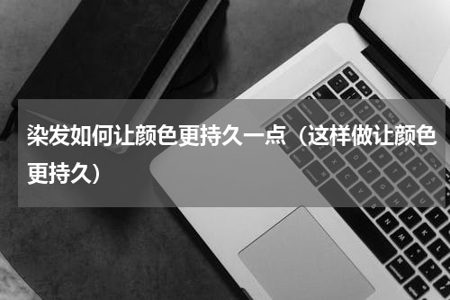 染发如何让颜色更持久一点（这样做让颜色更持久）