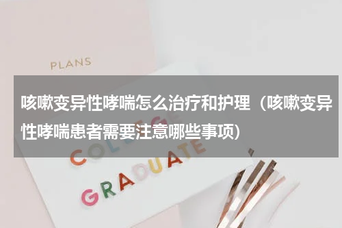 咳嗽变异性哮喘怎么治疗和护理（咳嗽变异性哮喘患者需要注意哪些事项）