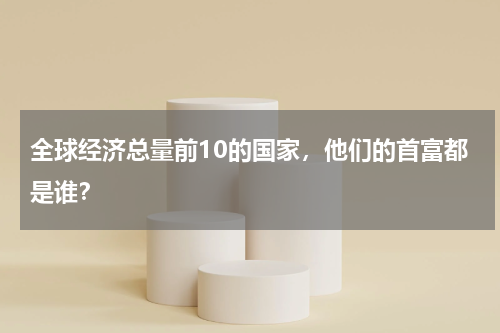 全球经济总量前10的国家，他们的首富都是谁？