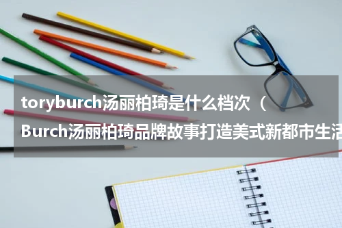 toryburch汤丽柏琦是什么档次（Burch汤丽柏琦品牌故事打造美式新都市生活美学）