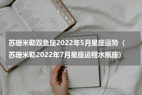 苏珊米勒双鱼座2022年5月星座运势（苏珊米勒2022年7月星座运程水瓶座）
