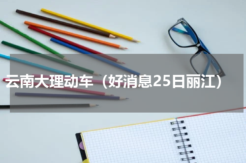 云南大理动车（好消息25日丽江）