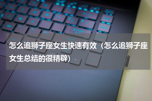 怎么追狮子座女生快速有效（怎么追狮子座女生总结的很精辟）
