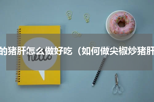 熟的猪肝怎么做好吃（如何做尖椒炒猪肝）