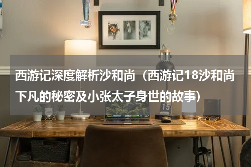 西游记深度解析沙和尚（西游记18沙和尚下凡的秘密及小张太子身世的故事）