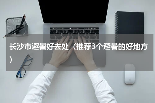 长沙市避暑好去处（推荐3个避暑的好地方）