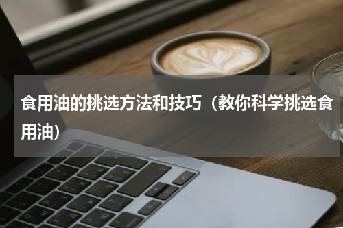 食用油的挑选方法和技巧（教你科学挑选食用油）