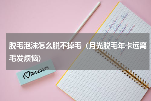 脱毛泡沫怎么脱不掉毛（月光脱毛年卡远离毛发烦恼）