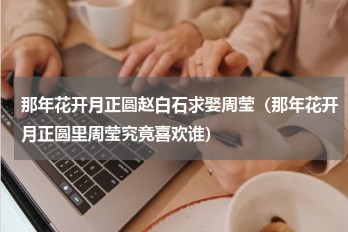 那年花开月正圆赵白石求娶周莹（那年花开月正圆里周莹究竟喜欢谁）
