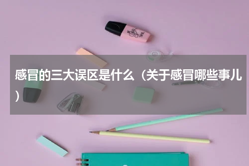 感冒的三大误区是什么（关于感冒哪些事儿）
