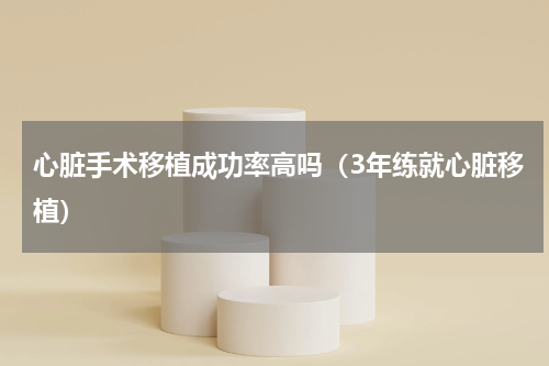 心脏手术移植成功率高吗（3年练就心脏移植）