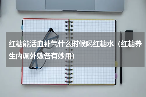 红糖能活血补气什么时候喝红糖水（红糖养生内调外敷各有妙用）