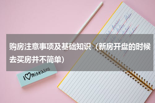 购房注意事项及基础知识（新房开盘的时候去买房并不简单）