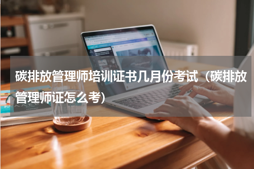 碳排放管理师培训证书几月份考试（碳排放管理师证怎么考）