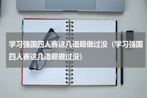 学习强国四人赛这几道题做过没（学习强国四人赛这几道题做过没）