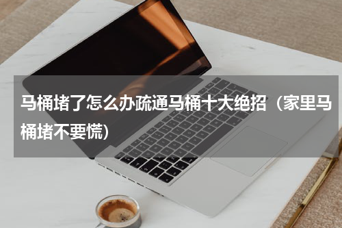 马桶堵了怎么办疏通马桶十大绝招（家里马桶堵不要慌）