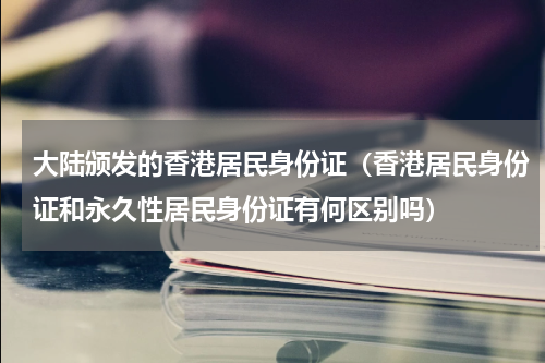 大陆颁发的香港居民身份证（香港居民身份证和永久性居民身份证有何区别吗）