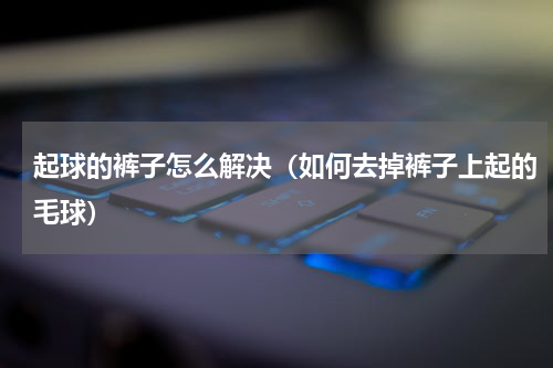 起球的裤子怎么解决（如何去掉裤子上起的毛球）