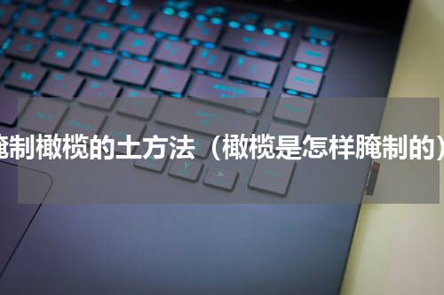 腌制橄榄的土方法（橄榄是怎样腌制的）