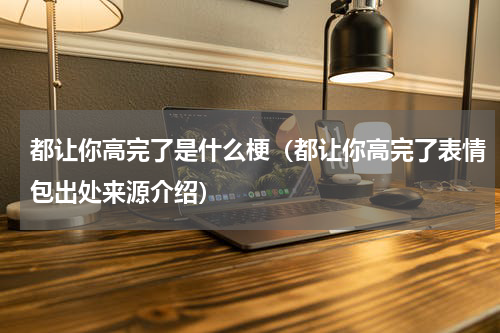 都让你高完了是什么梗（都让你高完了表情包出处来源介绍）