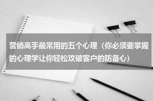 营销高手最常用的五个心理（你必须要掌握的心理学让你轻松攻破客户的防备心）