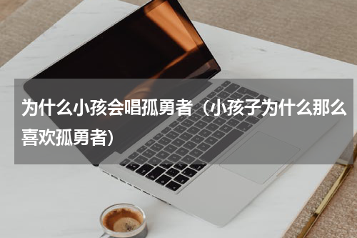 为什么小孩会唱孤勇者（小孩子为什么那么喜欢孤勇者）