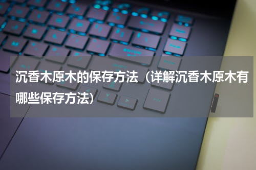 沉香木原木的保存方法（详解沉香木原木有哪些保存方法）