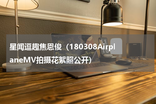 星闻逗趣焦恩俊（180308AirplaneMV拍摄花絮照公开）
