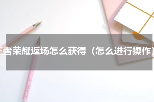 王者荣耀返场怎么获得（怎么进行操作）